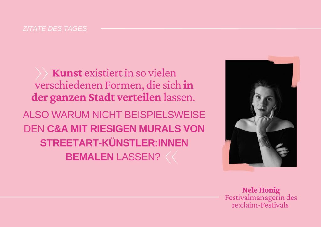 Zitat von Nele Honig, Festivalmanagerin des re:claim-Festivals "Kunst existiert in so vielen verschiedenen Formen, die sich in der ganzen Stadt verteilen lassen. Also warum nicht beispielsweise den C&A mit riesigen Murals von Streetart-Künstler:innen bemalen lassen?", © Re:claim Oldenburg